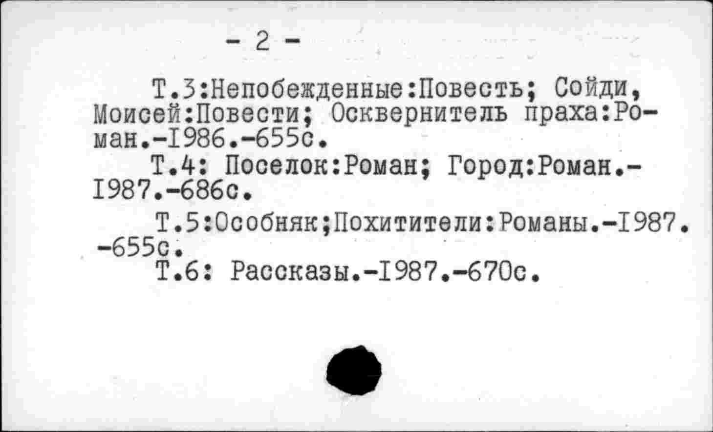 ﻿- 2 -
Т.ЗНепобежденные:Повесть; Сойди, МоисейгПовзсти; Осквернитель праха:Ро-ман.-1986.-655с,
Т.4: Поселок:Роман; Город:Роман.-1987.-686с.
Т.5:0собнякПохитители:Романы.-1987. -655с.
Т.6: Рассказы.-1987.-670с.